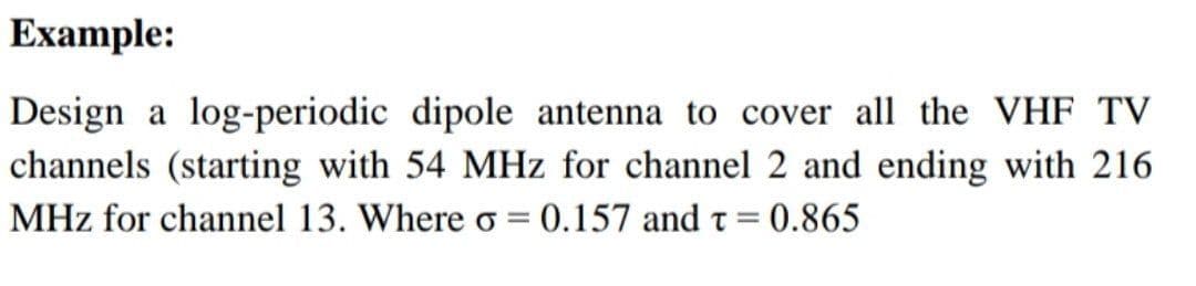 Example:
Design a log-periodic dipole antenna to cover all the VHF TV
channels (starting with 54 MHz for channel 2 and ending with 216
MHz for channel 13. Where o = 0.157 and t =
