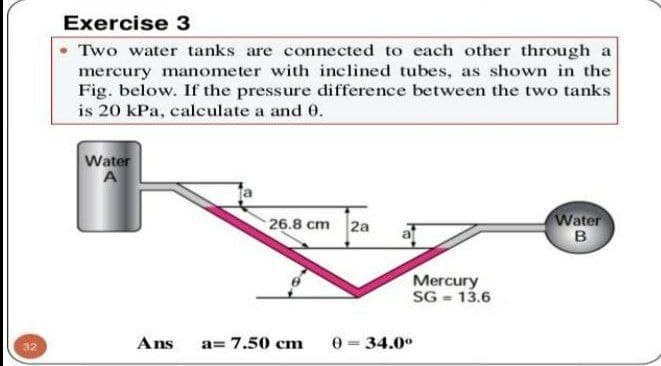 Exercise 3
Two water tanks are connected to each other through a
mercury manometer with inclined tubes, as shown in the
Fig. below. If the pressure difference between the two tanks
is 20 kPa, calculate a and 0.
Water
A
26.8 cm 2a
Water
Mercury
SG = 13.6
Ans
a= 7.50 cm
0 = 34.0°
32
