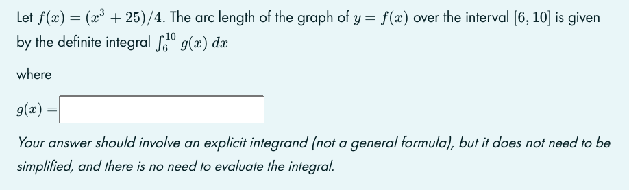 Let f(x) = (x³ +25)/4. The arc length of the graph of y = f(x) over the interval [6, 10] is given
by the definite integral 1⁰ g(x) dx
where
g(x)
Your answer should involve an explicit integrand (not a general formula), but it does not need to be
simplified, and there is no need to evaluate the integral.
