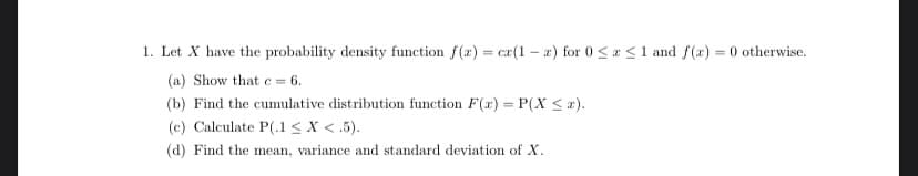 1. Let X have the probability density function f(x) = cx(1-2) for 0≤x≤ 1 and f(x) = 0 otherwise.
(a) Show that c = 6.
(b) Find the cumulative distribution function F(x) = P(X ≤ z).
(c) Calculate P(.1 < X <5).
(d) Find the mean, variance and standard deviation of X.