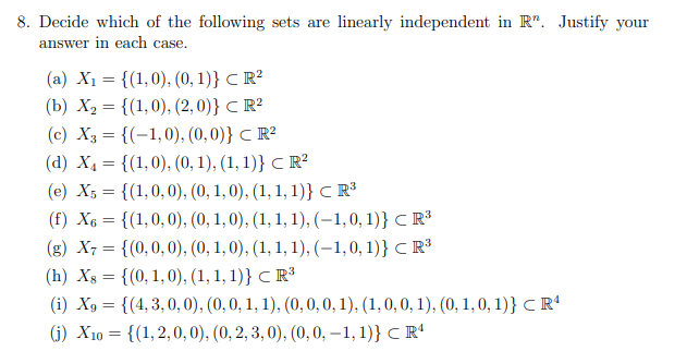 8. Decide which of the following sets are linearly independent in R. Justify your
answer in each case.
(a) X₁ = {(1,0), (0, 1)} CR²
(b) X₂ = {(1,0), (2,0)} CR²
(c) X3 = {(-1,0), (0,0)} CR²
(d) X₁ = {(1,0), (0, 1), (1, 1)} CR²
(e) X5 = {(1,0,0), (0, 1, 0), (1, 1, 1)} CR³
(f) X6 = {(1,0,0), (0, 1, 0), (1, 1, 1), (-1,0,1)} CR³
(g) X7 = {(0, 0, 0), (0, 1, 0), (1, 1, 1), (-1,0,1)} CR³
(h) Xs = {(0, 1, 0), (1,1,1)} CR³
(i) X9 = {(4,3,0,0), (0, 0, 1, 1), (0, 0, 0, 1), (1, 0, 0, 1), (0, 1, 0, 1)} CR¹
(j) X10 = {(1,2,0,0), (0, 2, 3,0), (0, 0, -1, 1)} CR¹