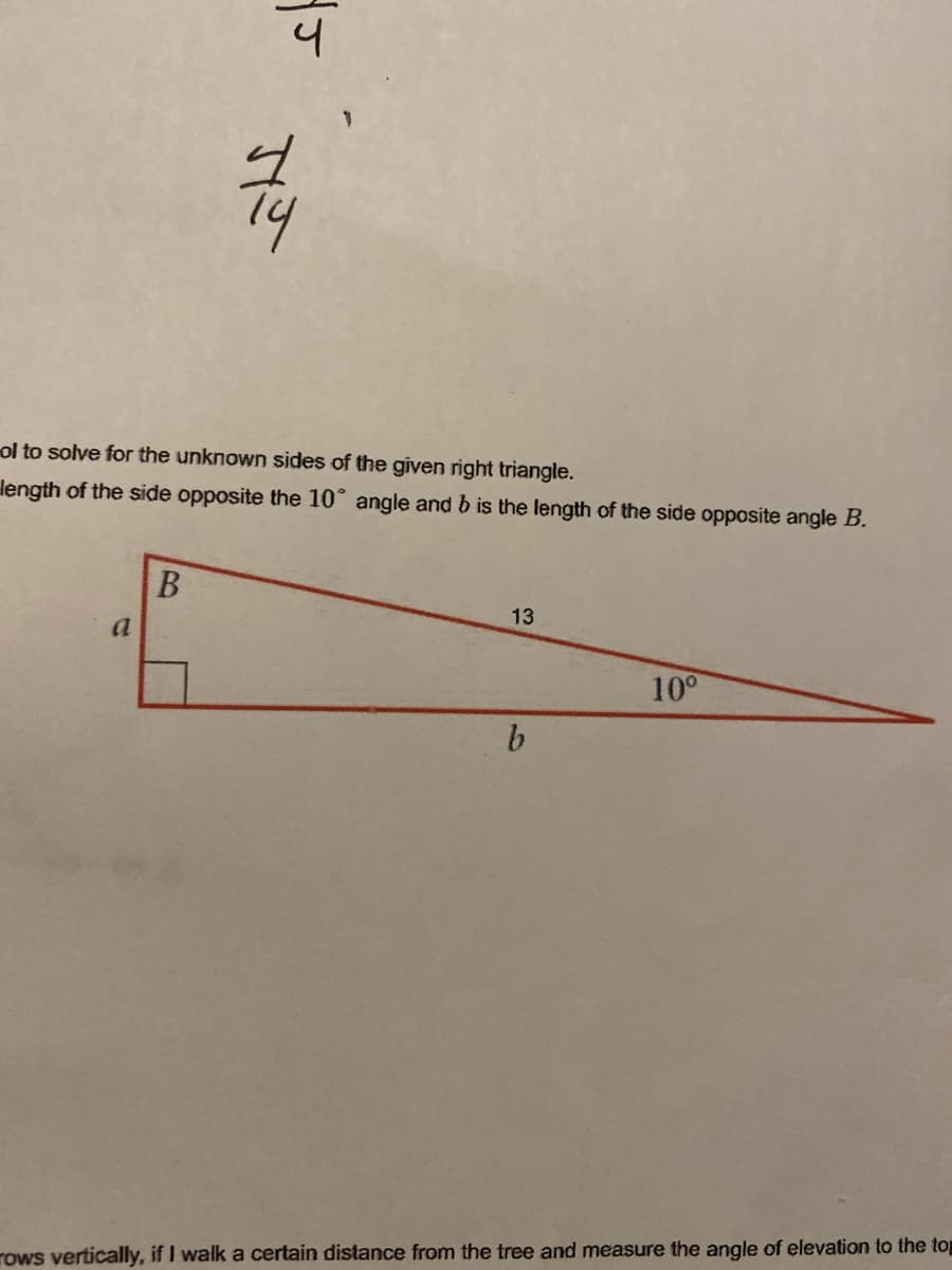 ol to solve for the unknown sides of the given right triangle.
length of the side opposite the 10° angle and b is the length of the side opposite angle B.
13
a
10°
b.
rows vertically, if I walk a certain distance from the tree and measure the angle of elevation to the top
