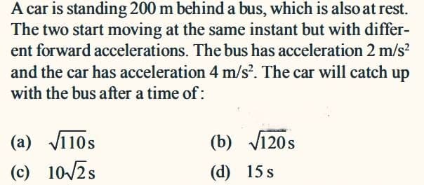 A car is standing 200 m behind a bus, which is also at rest.
The two start moving at the same instant but with differ-
ent forward accelerations. The bus has acceleration 2 m/s?
and the car has acceleration 4 m/s?. The car will catch up
with the bus after a time of:
(a) Vī10s
(b) V120s
(c) 10/2s
(d) 15 s
