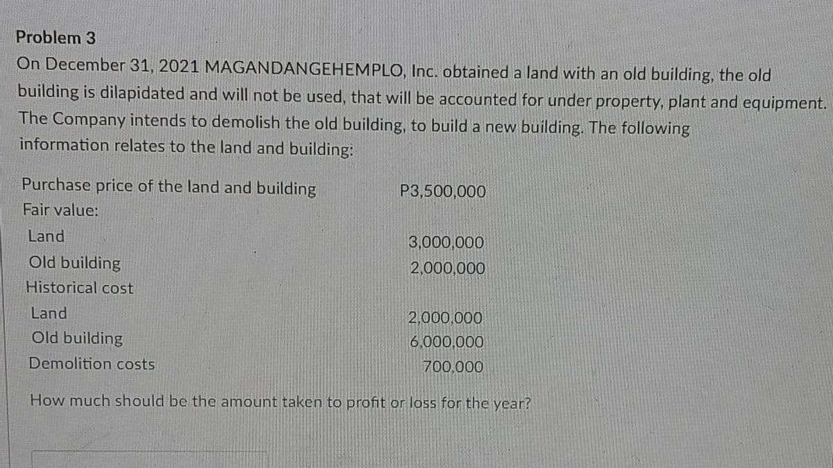 Problem 3
On December 31, 2021 MAGANDANGEHEMPLO, Inc. obtained a land with an old building, the old
building is dilapidated and will not be used, that will be accounted for under property, plant and equipment.
The Company intends to demolish the old building, to build a new building. The following
information relates to the land and building:
Purchase price of the land and building
P3,500,000
Fair value:
Land
3,000,000
Old building
2,000,000
Historical cost
Land
2,000,000
Old building
6,000,000
Demolition costs
700,000
How much should be the amount taken to profit or loss for the year?
