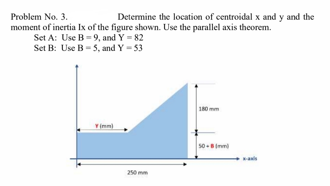 Problem No. 3.
Determine the location of centroidal x and
y
and the
moment of inertia Ix of the figure shown. Use the parallel axis theorem.
Set A: Use B = 9, and Y = 82
Set B: Use B = 5, and Y = 53
180 mm
Y (mm)
50 + B (mm)
+ X-axis
250 mm
