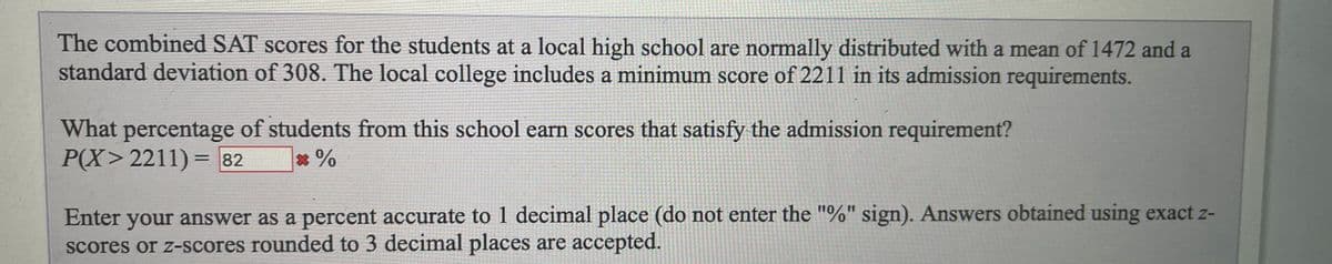 The combined SAT scores for the students at a local high school are normally distributed with a mean of 1472 and a
standard deviation of 308. The local college includes a minimum score of 2211 in its admission requirements.
What percentage of students from this school earn scores that satisfy the admission requirement?
P(X>2211)= 82
*%
%D
Enter your answer as a percent accurate to 1 decimal place (do not enter the "%" sign). Answers obtained using exact z-
scores or z-scores rounded to 3 decimal places are accepted.
