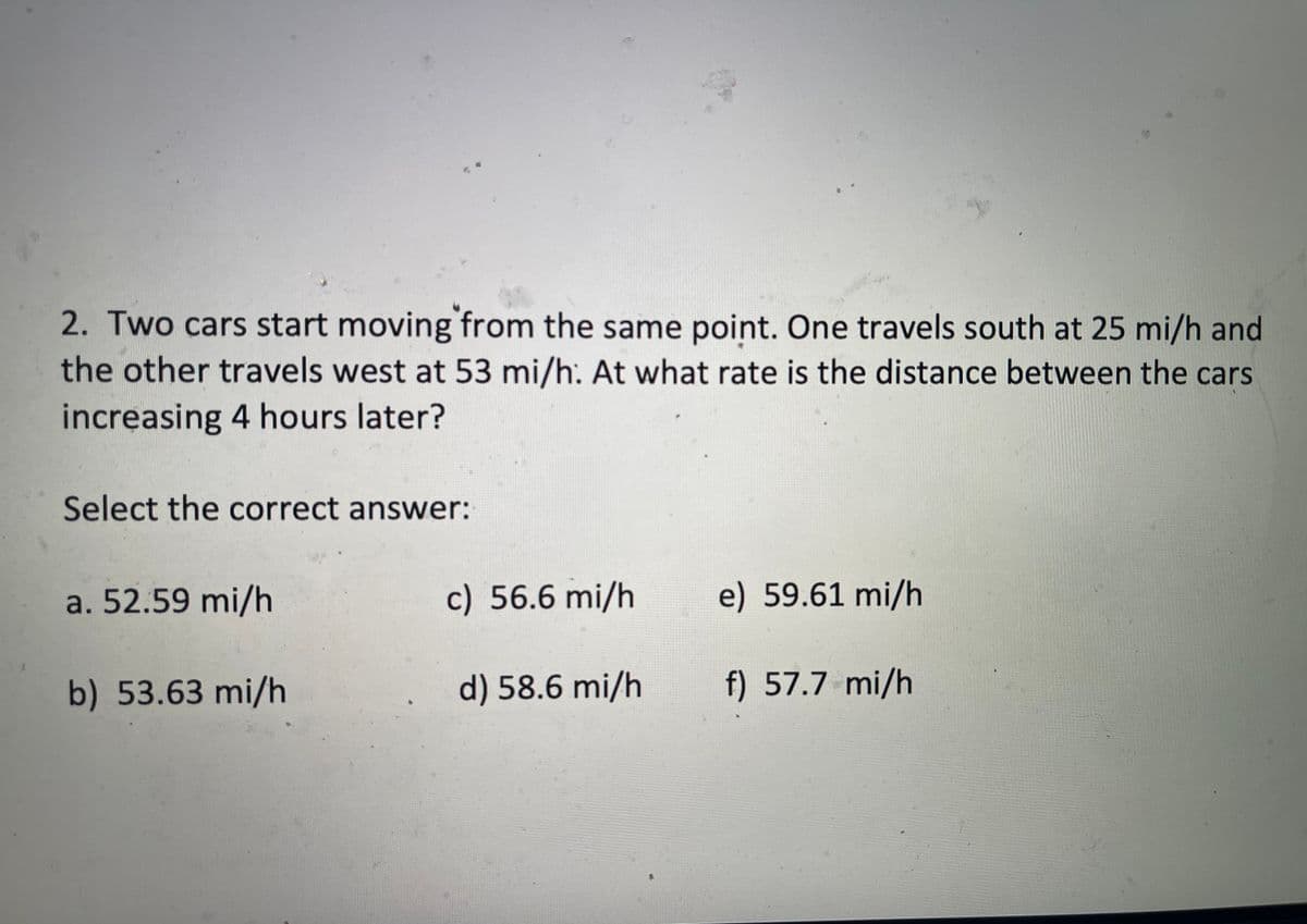 2. Two cars start moving from the same point. One travels south at 25 mi/h and
the other travels west at 53 mi/h: At what rate is the distance between the cars
increasing 4 hours later?
Select the correct answer:
a. 52.59 mi/h
c) 56.6 mi/h
e) 59.61 mi/h
b) 53.63 mi/h
d) 58.6 mi/h
f) 57.7 mi/h
