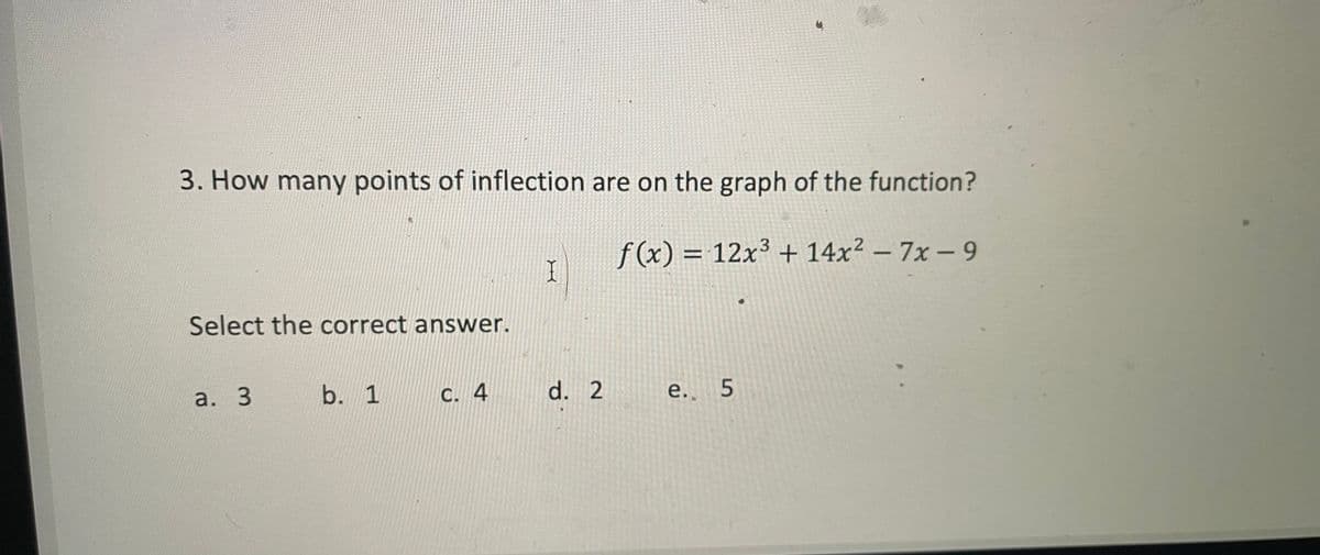 3. How many points of inflection are on the graph of the function?
f (x) = 12x³ + 14x² – 7x – 9
3.
Select the correct answer.
а. 3
b. 1
C. 4
d. 2
e. 5
