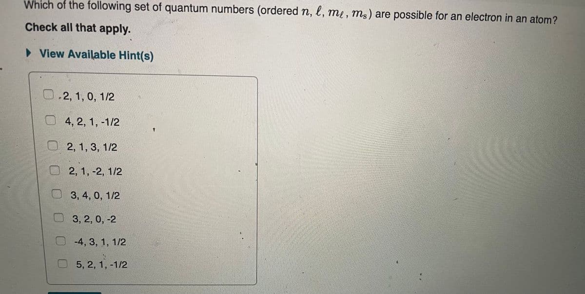 Which of the following set of quantum numbers (ordered n, l, me , ms) are possible for an electron in an atom?
Check all that apply.
• View Available Hint(s)
0.2, 1, 0, 1/2
4, 2, 1, -1/2
О 2, 1, 3, 1/2
2, 1, -2, 1/2
3, 4, 0, 1/2
3, 2, 0, -2
-4, 3, 1, 1/2
5, 2, 1, -1/2
O O 0 0O0
