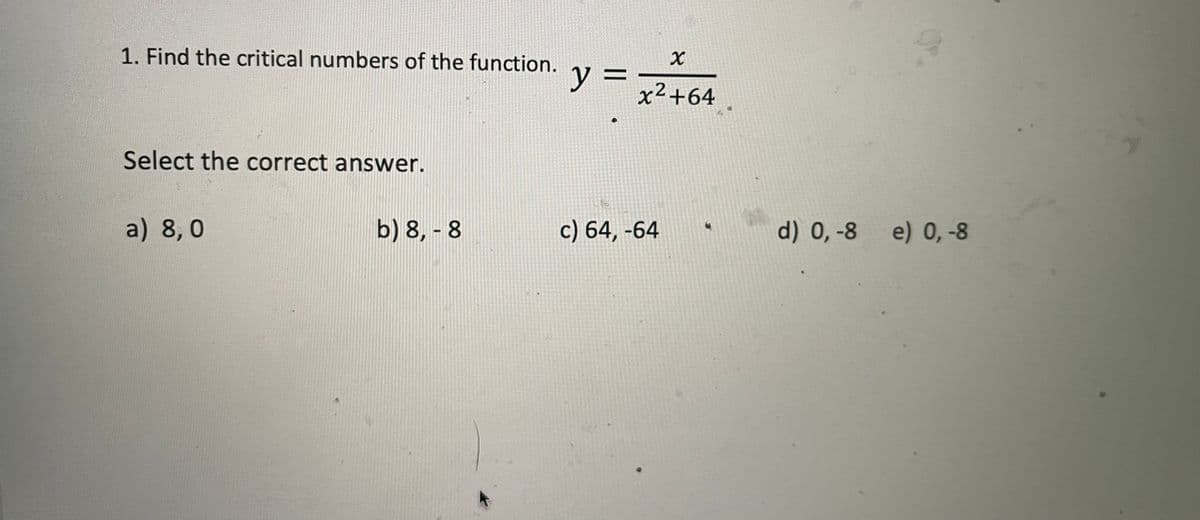 1. Find the critical numbers of the function.
y =
x²+64
Select the correct answer.
a) 8,0
b) 8, - 8
c) 64, -64
d) 0, -8
e) 0,-8
