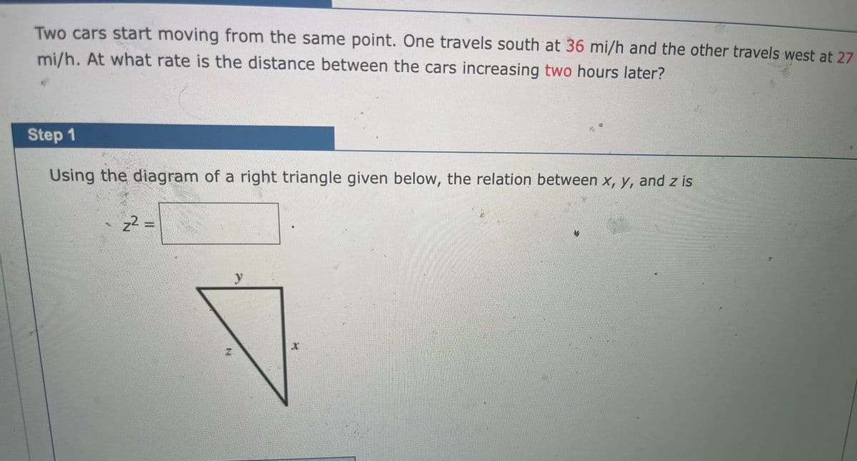 Two cars start moving from the same point. One travels south at 36 mi/h and the other travels west at 27
mi/h. At what rate is the distance between the cars increasing two hours later?
Step 1
Using the diagram of a right triangle given below, the relation between x, y, and z is
z2 =
y
