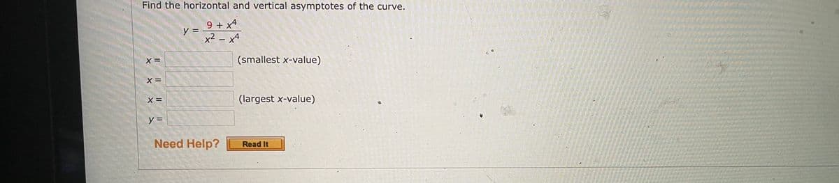 Find the horizontal and vertical asymptotes of the curve.
9 + x4
y =
x² – x4
X =
(smallest x-value)
X =
X =
(largest x-value)
y =
Need Help?
Read It
IL || | |
