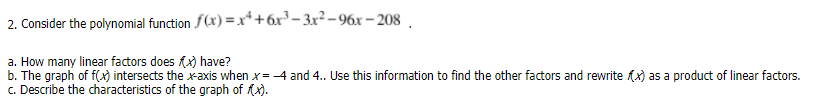 2. Consider the polynomial function f(x) =x*+6x³ - 3x² - 96x – 208 .
a. How many linear factors does (x) have?
b. The graph of f(x) intersects the x-axis when x= -4 and 4.. Use this information to find the other factors and rewrite fx) as a product of linear factors.
c. Describe the characteristics of the graph of fx).
