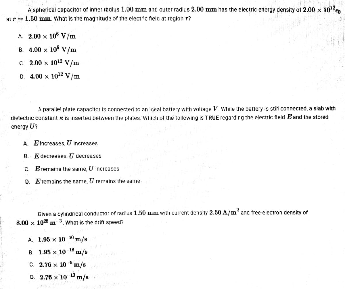 A. spherical capacitor of inner radius 1.00 mm and outer radius 2.00 mm has the electric energy density of 2.00 x
at r= 1.50 mm. What is the magnitude of the electric field at region r?
A. 2.00 x 106 V/m
B. 4.00 x 10° V/m
C. 2.00 x 1012 V/m
D. 4.00 x 102 V/m
A parallel plate capacitor is connected to an ideal battery with voltage V. While the battery is stil connected, a slab with
dielectric constant K is inserted between the plates. Which of the following is TRUE regarding the electric field E and the stored
energy U?
A. E increases, U increases
B. E decreases, U decreases
C. E remains the same, U increases
D. Eremains the same, U remains the same
2
Given a cylindrical conductor of radius 1.50 mm with current density 2.50 A/m and free-electron density of
3
8.00 x 1028
What is the drift speed?
А. 1.95 х 10 10 m/s
18
B. 1.95 x 10 m/s
C. 2.76 x 10 m/s.
D. 2.76 x 10 1 m/s
