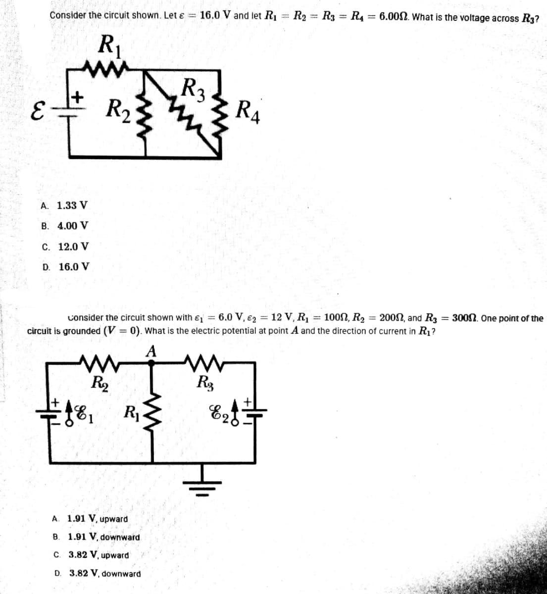 6.00N. What is the voltage across R3?
Consider the circuit shown. Let ɛ = 16.0 V and let R1 = R2 = R3 = R4
R1
ww
R3
+
R2
RA
A. 1.33 V
B. 4.00 V
C. 12.0 V
D. 16.0 V
100N, R2 = 2002, and R3 = 300N. One point of the
consider the circuit shown with ɛ = 6.0 V, €2 = 12 V, R1
circuit is grounded (V = 0). What is the electric potential at point A and the direction of current in R1?
A
R2
R1
E25
A. 1.91 V, upward
B. 1.91 V, downward
C. 3.82 V, upward
D. 3.82 V, downward

