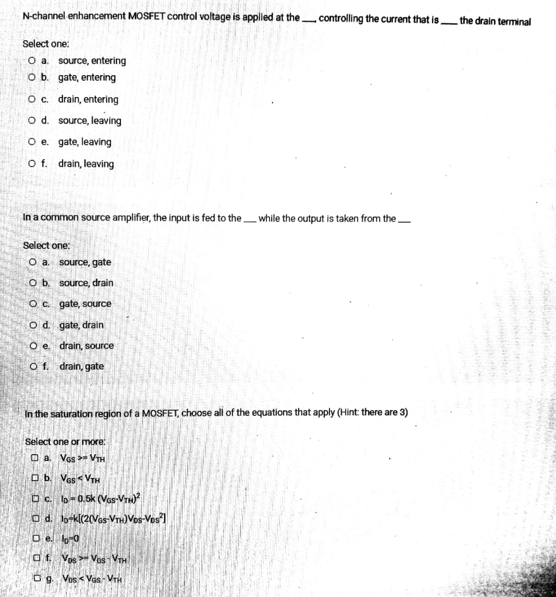 N-channel enhancement MOSFET control voltage is applied at the. controlling the current that is
Select one:
O a. source, entering
O b.
gate, entering
O c.
drain, entering
O d. source, leaving
O e.
gate, leaving
O f. drain, leaving
In a common source amplifier, the input is fed to the while the output is taken from the
Select one:
O a.
source, gate
O b. source, drain
O c.
gate, source
O d.
gate, drain
O e. drain, source
Of. drain, gate
In the saturation region of a MOSFET, choose all of the equations that apply (Hint: there are 3)
Select one or more:
□a. VGS VTH
Ob. VGSVTH
c. lp=0.5k (VGs-VTH)²
O d. ID-k[(2(VGS-VTH)VOS-VDS²]
De 10-0
af. Vos-VGS-VTH
Og. Vos < VGS-VTH
the drain terminal
d