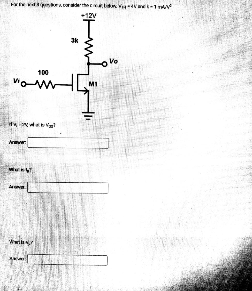 For the next 3 questions, consider the circuit below. VTH = 4V and k = 1 mA/V²
+12V
Vo
100
viam
If V;= 2V, what is VGs?
Answer:
What is lp?
Answer:
What is Vo?
Answer.
3k
M1