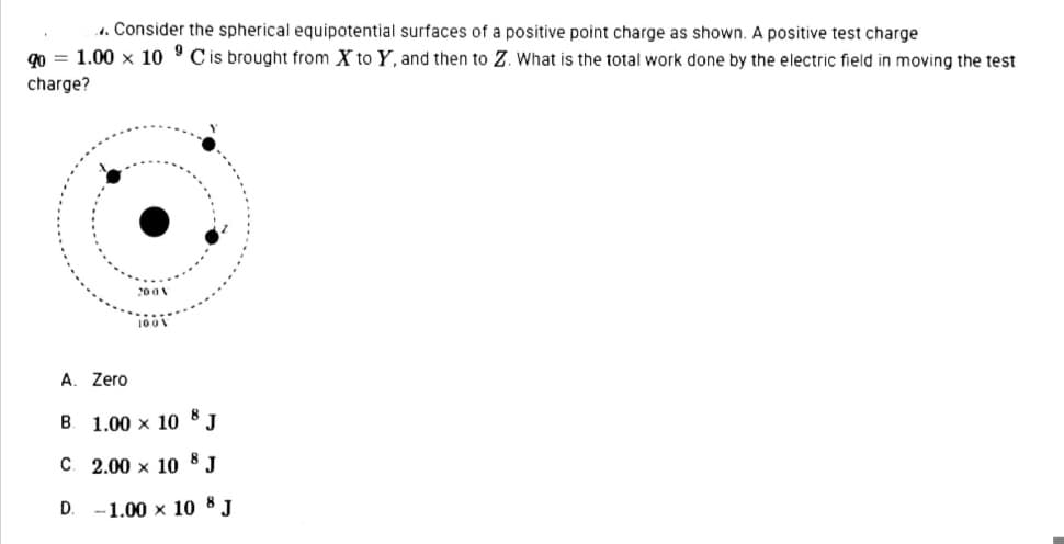 . Consider the spherical equipotential surfaces of a positive point charge as shown. A positive test charge
90 = 1.00 x 10 'Cis brought from X to Y, and then to Z. What is the total work done by the electric field in moving the test
charge?
A. Zero
B. 1.00 x 10 8 J
C. 2.00 x 10 8 J
D. -1.00 x 10 8 J
