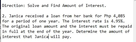 Direction: Solve and Find Amount of Interest.
2. Janica received a loan from her bank for Php 4,085
| for a period of one year. The interest rate is 4.95%.
The original loan amount and the interest must be repaid
in full at the end of the year. Determine the amount of
interest that Janical will pay.
