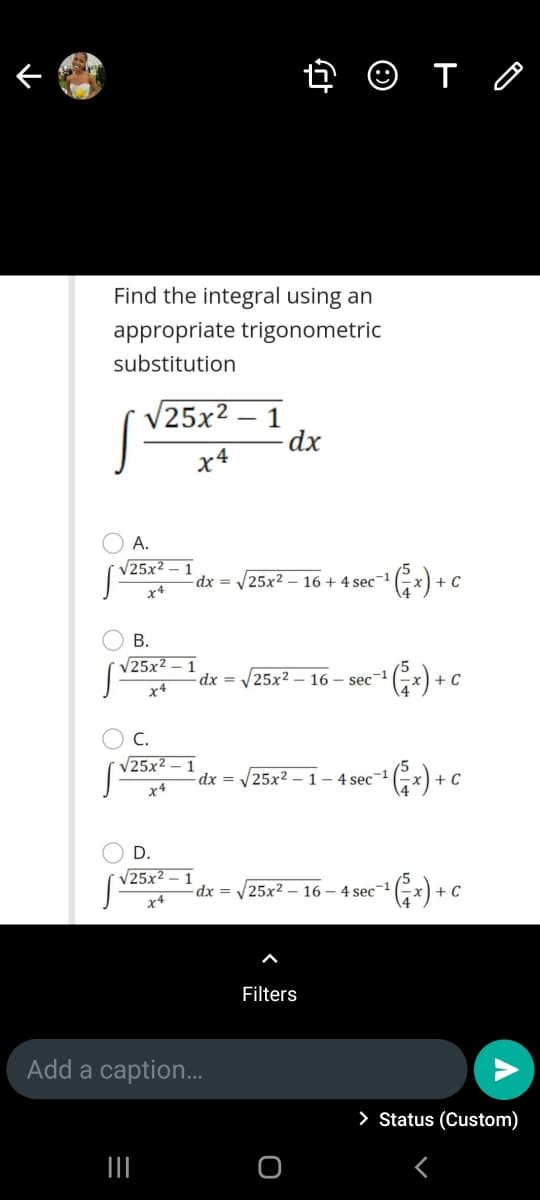 4 O T O
Find the integral using an
appropriate trigonometric
substitution
V25x2
1
dx
x4
А.
25x2
1
-dx = /25x2
16 + 4 sec1
+ C
x4
В.
V25x²
dx =
25x2 – 16 – sec-1
+ C
x4
C.
V25x
dx =
25x2 – 1- 4 sec
+ C
D.
25x² – 1
dx =
25x2 – 16 – 4 sec-1
x4
Filters
Add a caption.
> Status (Custom)
