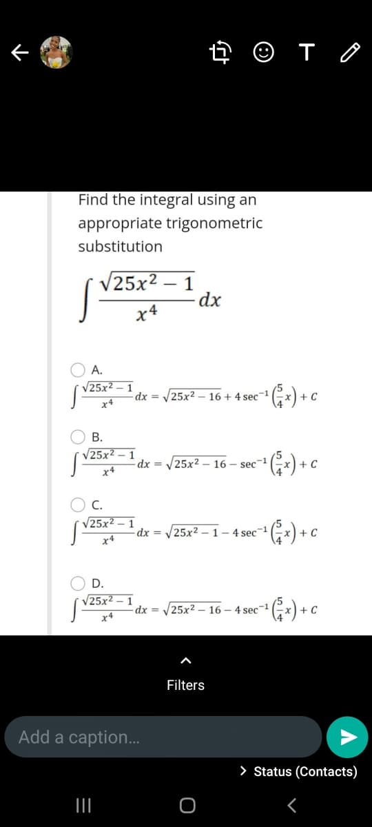 4 O T O
Find the integral using an
appropriate trigonometric
substitution
V25x2 – 1
|
x4
A.
V25x2 – 1
dx =
25x2 – 16 + 4 sec-1
x4
В.
V25x2 – 1
dx =
25x2 - 16 – sec-1
- C
x4
C.
V25x2 – 1
dx =
|25x2
1- 4 sec1
+ C
x4
D.
V25x2 – 1
dx =
25x2 – 16 – 4 sec-1
x4
Filters
Add a caption.
> Status (Contacts)
II
