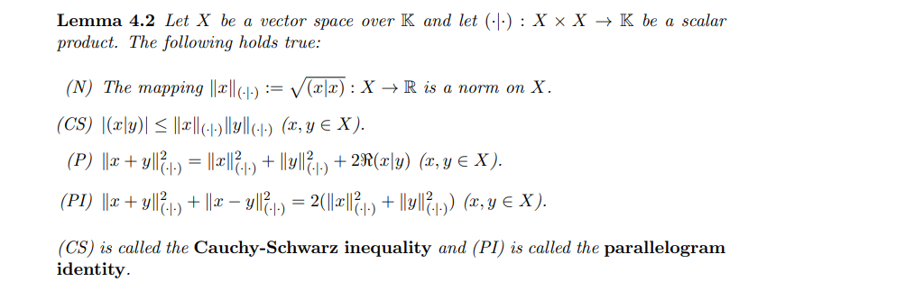 Lemma 4.2 Let X be a vector space over K and let (·|:) : X × X → K be a scalar
product. The following holds true:
(N) The mapping ||x||(--)
:= V(x|x) : X → R is a norm on X.
(CS) |(x|y)| < |||(-»)|M4) (x, y € X).
(P) ||r+ y|l?1) = "|1)*
+ 2R(x|y) (x, y E X ).
(PI) ||r + y|l&1) + ||æ – yll1) = 2(|~|l/21) + llv|l{1) (x, y € X).
(CS) is called the Cauchy-Schwarz inequality and (PI) is called the parallelogram
identity.
