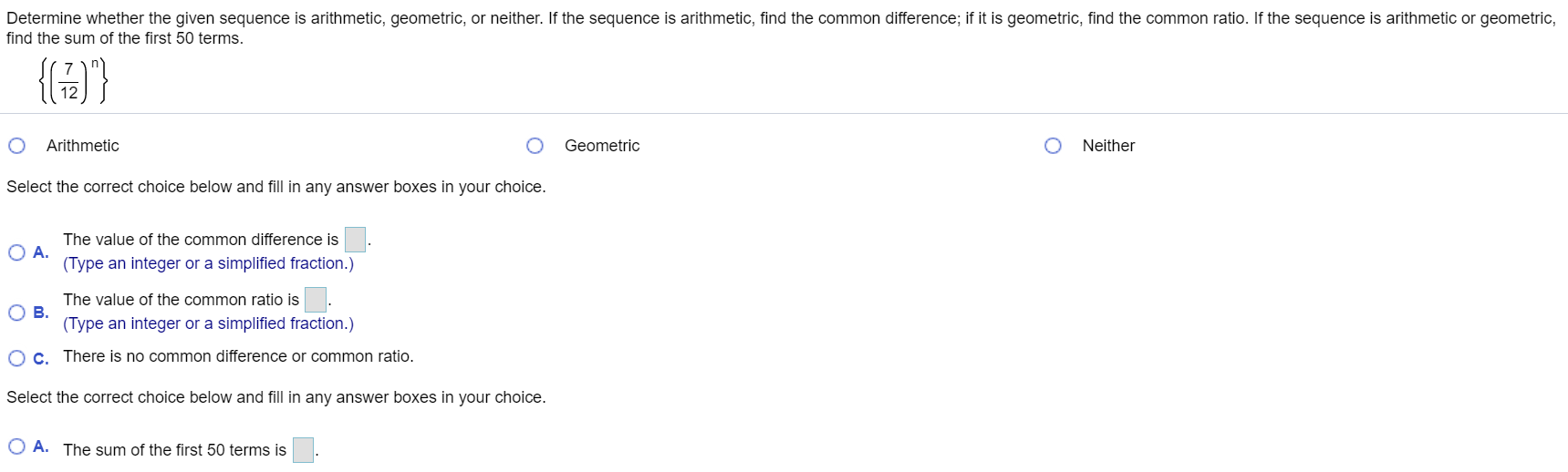 Determine whether the given sequence is arithmetic, geometric, or neither. If the sequence is arithmetic, find the common difference; if it is geometric, find the common ratio. If the sequence is arithmetic or geometric,
find the sum of the first 50 terms.
{6)}
