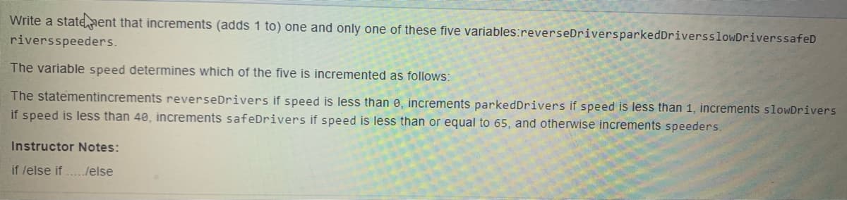 Write a stateaent that increments (adds 1 to) one and only one of these five variables:reverseDriversparkedDriversslowDriverssafeD
riversspeeders.
The variable speed determines which of the five is incremented as follows:
The statementincrements reverseDrivers if speed is less than e, increments parkedDrivers if speed is less than 1, increments slowDrivers
if speed is less than 40, increments safeDrivers if speed is less than or equal to 65, and otherwise increments speeders.
Instructor Notes:
if /else if ../else
