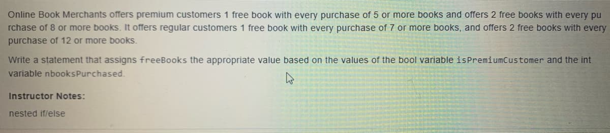 Online Book Merchants offers premium customers 1 free book with every purchase of 5 or more books and offers 2 free books with every pu
rchase of 8 or more books. It offers regular customers 1 free book with every purchase of 7 or more books, and offers 2 free books with every
purchase of 12 or more books.
Write a statement that assigns freeBooks the appropriate value based on the values of the bool variable isPremiumCustomer and the int
variable nbooksPurchased.
Instructor Notes:
nested if/else
