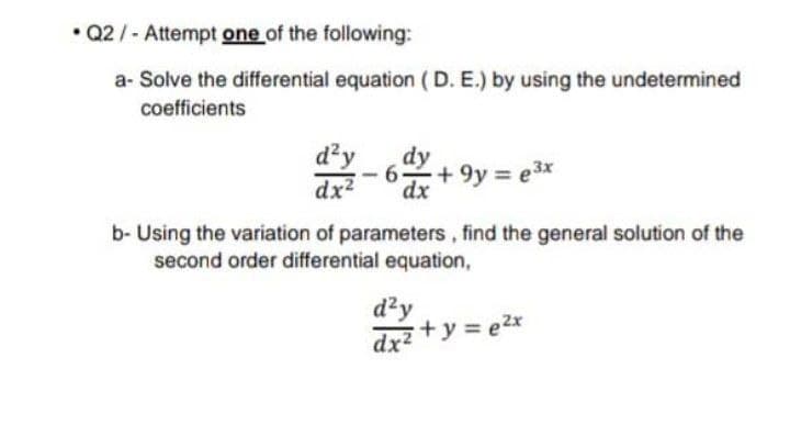 • Q2/-Attempt one of the following:
a- Solve the differential equation (D. E.) by using the undetermined
coefficients
d²y
dx2
dy
+ 9y e3x
dx
b- Using the variation of parameters, find the general solution of the
second order differential equation,
dzy
drz +y = e2x
