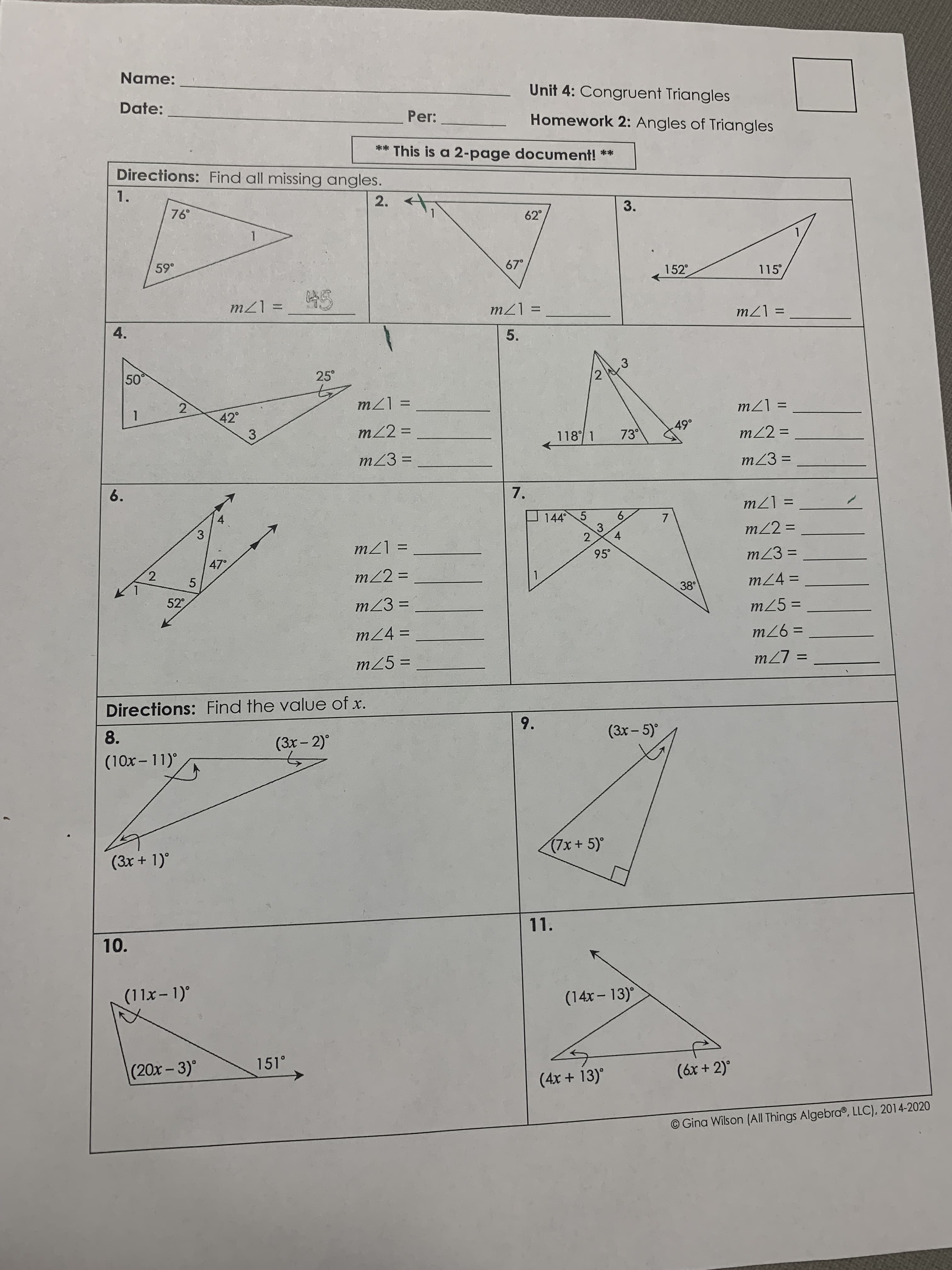 Name:
Unit 4: Congruent Triangles
Date:
Per:
Homework 2: Angles of Triangles
** This is a 2-page document! **
Directions: Find all missing angles.
1.
2.
3.
62°
1.
67°
152°
115
= [7W
5.
= [7W
%D
%3D
4.
= 17W
50
.3
2
25°
2)
42°
= 17W
= [7u
3
m22% =
118 1
73
m22 =
%3D
mZ3 =
mZ3 =
%3D
6.
7.
4.
3.
144 5
6.
3.
= [7W
m22 =
4.
95°
%D
2
%3D
= [7l
m23 =
47°
m22 =
1
5
%3D
m24 =
38
%3D
52
m23 =
m25 =
%3D
%3D
m24 =
%3D
= 97
m25 =
%3D
= L7W
Directions: Find the value of x.
9.
8.
(3x- 5)°
(3x- 2)°
(10x - 11)°
(3x + 1)°
(7x +5)°
11.
10.
(11x- 1)°
(14x-13)
(20x-3)°
151°
(4x + 13)°
(6x + 2)°
O Gina Wilson (All Things Algebra®, LLC), 2014-2020
