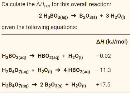 Calculate the AHrxn for this overall reaction:
2 H3BO3(aq) → B203(s) + 3 H20)
given the following equations:
ΔΗ (kJ/mol)
H3BO3(aq) → HB02(aq)
+ H20(1)
-0.02
H,B407(aq) + H20) → 4 HBO2(aq) -11.3
H2B407(aq) → 2 B203(s) + H20(1)
+17.5
