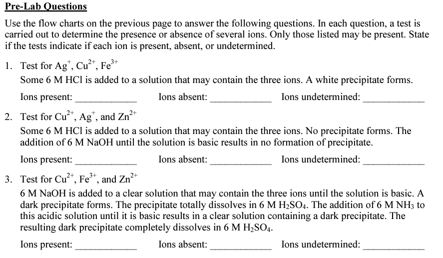 Pre-Lab Questions
Use the flow charts on the previous page to answer the following questions. In each question, a test is
carried out to determine the presence or absence of several ions. Only those listed may be present. State
if the tests indicate if each ion is present, absent, or undetermined.
1. Test for Ag*, Cu²“, Fe³+
Some 6 M HCI is added to a solution that may contain the three ions. A white precipitate forms.
Ions present:
Ions absent:
Ions undetermined:
2+
2. Test for Cu*, Ag", and Zn*
Some 6 M HCl is added to a solution that may contain the three ions. No precipitate forms. The
addition of 6 M NaOH until the solution is basic results in no formation of precipitate.
Ions present:
Ions absent:
Ions undetermined:
3. Test for Cu²*, Fe*, and Zn²+
6 M NAOH is added to a clear solution that may contain the three ions until the solution is basic. A
dark precipitate forms. The precipitate totally dissolves in 6 M H2SO4. The addition of 6 M NH3 to
this acidic solution until it is basic results in a clear solution containing a dark precipitate. The
resulting dark precipitate completely dissolves in 6 M H,SO4.
Ions present:
Ions absent:
Ions undetermined:

