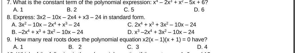 7. What is the constant term of the polynomial expression: x* – 2x + x²- 5x + 6?
А. 1
8. Express: 3x2 - 10x - 2x4 + x3 - 24 in standard form.
A. 3x2 - 10x - 2x4 + x3 - 24
В. 2
C. 5
D. 6
C. 2x4 + x3 + 3x2- 10x - 24
D. x3 -2x4 + 3x2 - 10x - 24
B. -2x4 + x3 + 3x? – 10x - 24
9. How many real roots does the polynomial equation x2(x – 1)(x+ 1) = 0 have?
А. 1
В. 2
С. 3
D. 4
