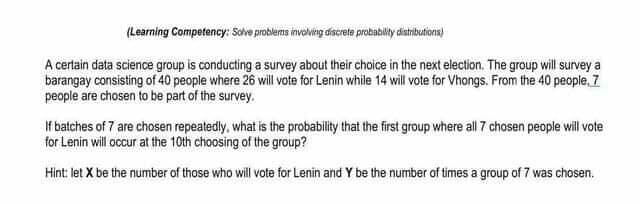 (Learning Competency: Solve problems involving discrete probability distributions)
A certain data science group is conducting a survey about their choice in the next election. The group will survey a
barangay consisting of 40 people where 26 will vote for Lenin while 14 will vote for Vhongs. From the 40 people, 7
people are chosen to be part of the survey.
If batches of 7 are chosen repeatedly, what is the probability that the first group where all 7 chosen people will vote
for Lenin will occur at the 10th choosing of the group?
Hint: let X be the number of those who will vote for Lenin and Y be the number of times a group of 7 was chosen.

