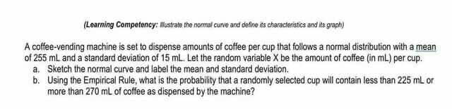 (Learning Competency: Mustrate the normal curve and define its characteristics and its graph)
A coffee-vending machine is set to dispense amounts of coffee per cup that follows a normal distribution with a mean
of 255 ml and a standard deviation of 15 ml. Let the random variable X be the amount of coffee (in mL) per cup.
a. Sketch the normal curve and label the mean and standard deviation.
b. Using the Empirical Rule, what is the probability that a randomly selected cup will contain less than 225 ml or
more than 270 ml of coffee as dispensed by the machine?

