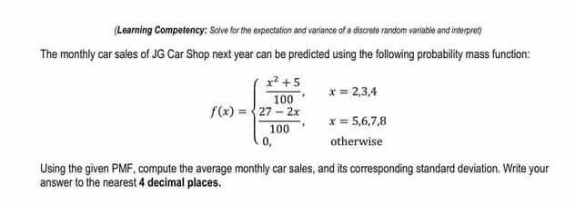 (Learning Competency: Salvo for the expectation and variance of a discrete random variacle and interpret)
The monthly car sales of JG Car Shop next year can be predicted using the following probability mass function:
x? +5
x= 2,3,4
100
f(x) = {27 - 2x
100
0,
x = 5,6,7,8
otherwise
Using the given PMF, compute the average monthly car sales, and its corresponding standard deviation. Write your
answer to the nearest 4 decimal places.

