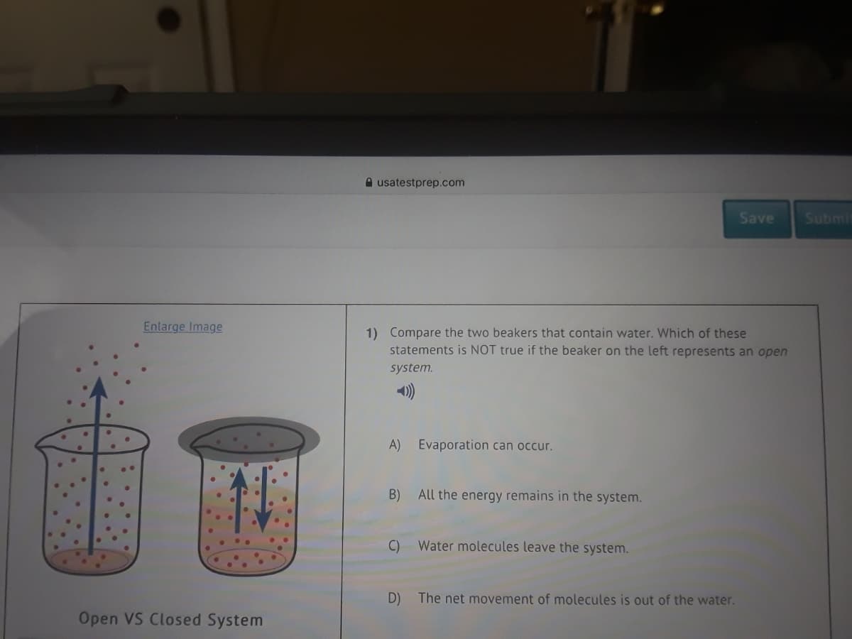 A usatestprep.com
Save
Submi
Enlarge Image
1) Compare the two beakers that contain water. Which of these
statements is NOT true if the beaker on the left represents an open
system.
A) Evaporation can occur.
B) All the energy remains in the system.
C)
Water molecules leave the system.
D)
The net movement of molecules is out of the water.
Open VS Closed System
