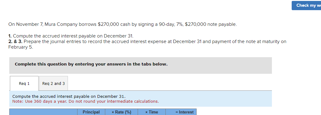 On November 7, Mura Company borrows $270,000 cash by signing a 90-day, 7%, $270,000 note payable.
1. Compute the accrued interest payable on December 31.
2. & 3. Prepare the journal entries to record the accrued interest expense at December 31 and payment of the note at maturity on
February 5.
Complete this question by entering your answers in the tabs below.
Req 1
Req 2 and 3
Compute the accrued interest payable on December 31.
Note: Use 360 days a year. Do not round your intermediate calculations.
Principal
x
× Rate (%)
× Time
= Interest
Check my we