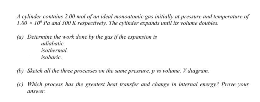 A cylinder contains 2.00 mol of an ideal monoatomic gas initially at pressure and temperature of
1.00 x 10° Pa and 300 K respectively. The cylinder expands until its volume doubles.
(a) Determine the work done by the gas if the expansion is
adiabatic.
isothermal.
isobaric.
(b) Sketch all the three processes on the same pressure, p vs volume, V diagram.
(c) Which process has the greatest heat transfer and change in internal energy? Prove your
answer.
