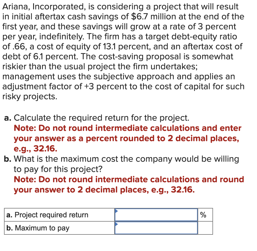 Ariana, Incorporated, is considering a project that will result
in initial aftertax cash savings of $6.7 million at the end of the
first year, and these savings will grow at a rate of 3 percent
per year, indefinitely. The firm has a target debt-equity ratio
of .66, a cost of equity of 13.1 percent, and an aftertax cost of
debt of 6.1 percent. The cost-saving proposal is somewhat
riskier than the usual project the firm undertakes;
management uses the subjective approach and applies an
adjustment factor of +3 percent to the cost of capital for such
risky projects.
a. Calculate the required return for the project.
Note: Do not round intermediate calculations and enter
your answer as a percent rounded to 2 decimal places,
e.g., 32.16.
b. What is the maximum cost the company would be willing
to pay for this project?
Note: Do not round intermediate calculations and round
your answer to 2 decimal places, e.g., 32.16.
a. Project required return
b. Maximum to pay
%