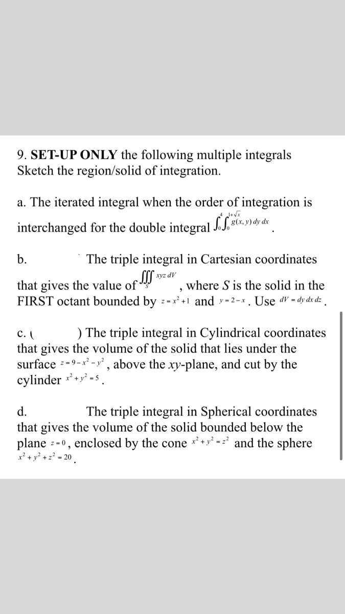 9. SET-UP ONLY the following multiple integrals
Sketch the region/solid of integration.
a. The iterated integral when the order of integration is
interchanged for the double integral J.J, 8(x, y) dy dx
b.
The triple integral in Cartesian coordinates
xyz dV
that gives the value of
FIRST octant bounded by z-x' +1 and y = 2 – x . Use dV = dy dx dz
where S is the solid in the
) The triple integral in Cylindrical coordinates
с. (
that gives the volume of the solid that lies under the
surface --9-x² - y², above the xy-plane, and cut by the
cylinder * +* -s
d.
The triple integral in Spherical coordinates
that gives the volume of the solid bounded below the
plane :
z = 0, enclosed by the cone * + y* = z* and the sphere
x² + y² + z? - 20
