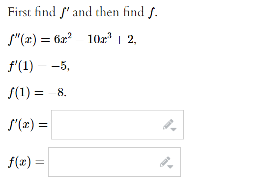 First find f' and then find f.
f"(x) = 6x? – 10x³ + 2,
f'(1) = -5,
f(1) = -8.
f'(x)
=
f(x) =
