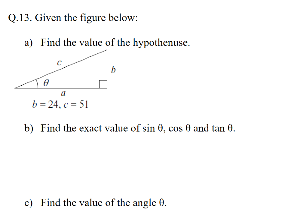 Q.13. Given the figure below:
a) Find the value of the hypothenuse.
0
C
a
b = 24, c = 51
b
b) Find the exact value of sin 0, cos 0 and tan 0.
c) Find the value of the angle 0.