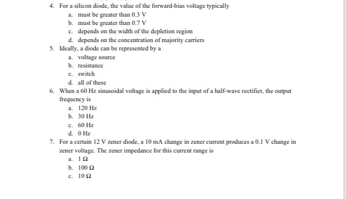 4. For a silicon diode, the value of the forward-bias voltage typically
a. must be greater than 0.3 V
b. must be greater than 0.7 V
c. depends on the width of the depletion region
d. depends on the concentration of majority carriers
5. Ideally, a diode can be represented by a
a. voltage source
b. resistance
c. switch
d. all of these
6. When a 60 Hz sinusoidal voltage is applied to the input of a half-wave rectifier, the output
frequency is
а. 120 Hz
b. 30 Hz
c. 60 Hz
d. O Hz
7. For a certain 12 V zener diode, a 10 mA change in zener current produces a 0.1 V change in
zener voltage. The zener impedance for this current range is
a. 10
b. 100 2
c. 100
