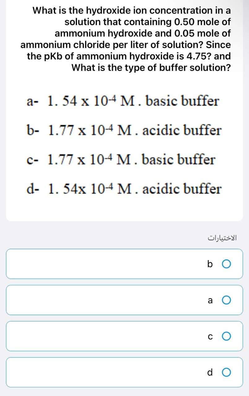 What is the hydroxide ion concentration in a
solution that containing 0.50 mole of
ammonium hydroxide and 0.05 mole of
ammonium chloride per liter of solution? Since
the pKb of ammonium hydroxide is 4.75? and
What is the type of buffer solution?
a- 1. 54 x 10-4 M. basic buffer
b-
1.77 x 10-4 M. acidic buffer
c- 1.77 x 10-4 M. basic buffer
d- 1. 54x 10-4 M. acidic buffer
الاختيارات
b
a O
C
d O