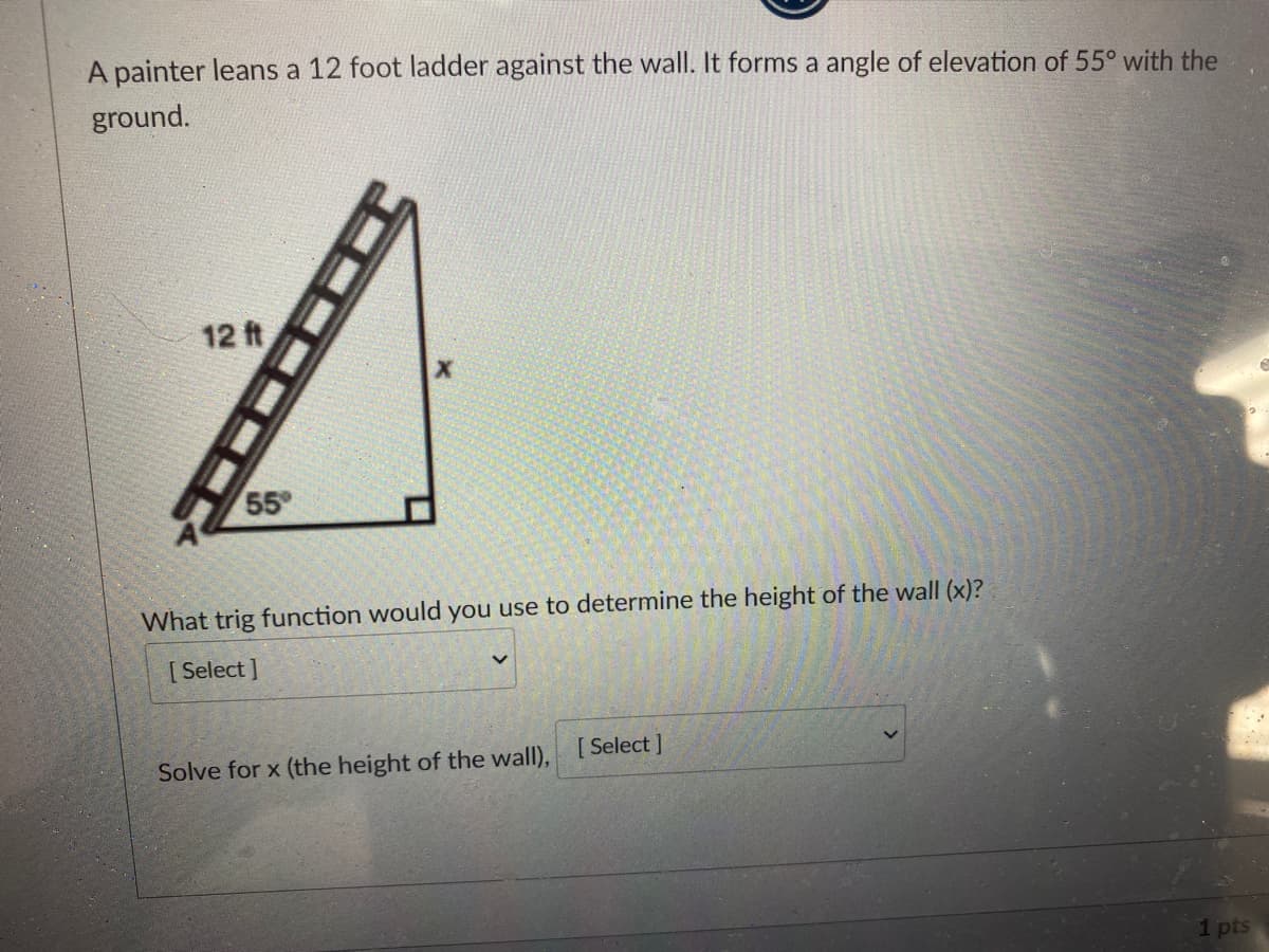A painter leans a 12 foot ladder against the wall. It forms a angle of elevation of 55° with the
ground.
12 ft
55
What trig function would you use to determine the height of the wall (x)?
[ Select ]
Solve for x (the height of the wall), [Select ]
1 pts
