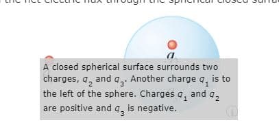 A closed spherical surface surrounds two
charges, q, and q, Another charge q, is to
the left of the sphere. Charges q, and q,
are positive and q, is negative.
3
