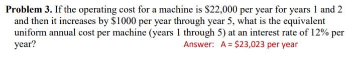 Problem 3. If the operating cost for a machine is $22,000 per year for years 1 and 2
and then it increases by $1000 per year through year 5, what is the equivalent
uniform annual cost per machine (years 1 through 5) at an interest rate of 12% per
year?
Answer: A = $23,023 per year
