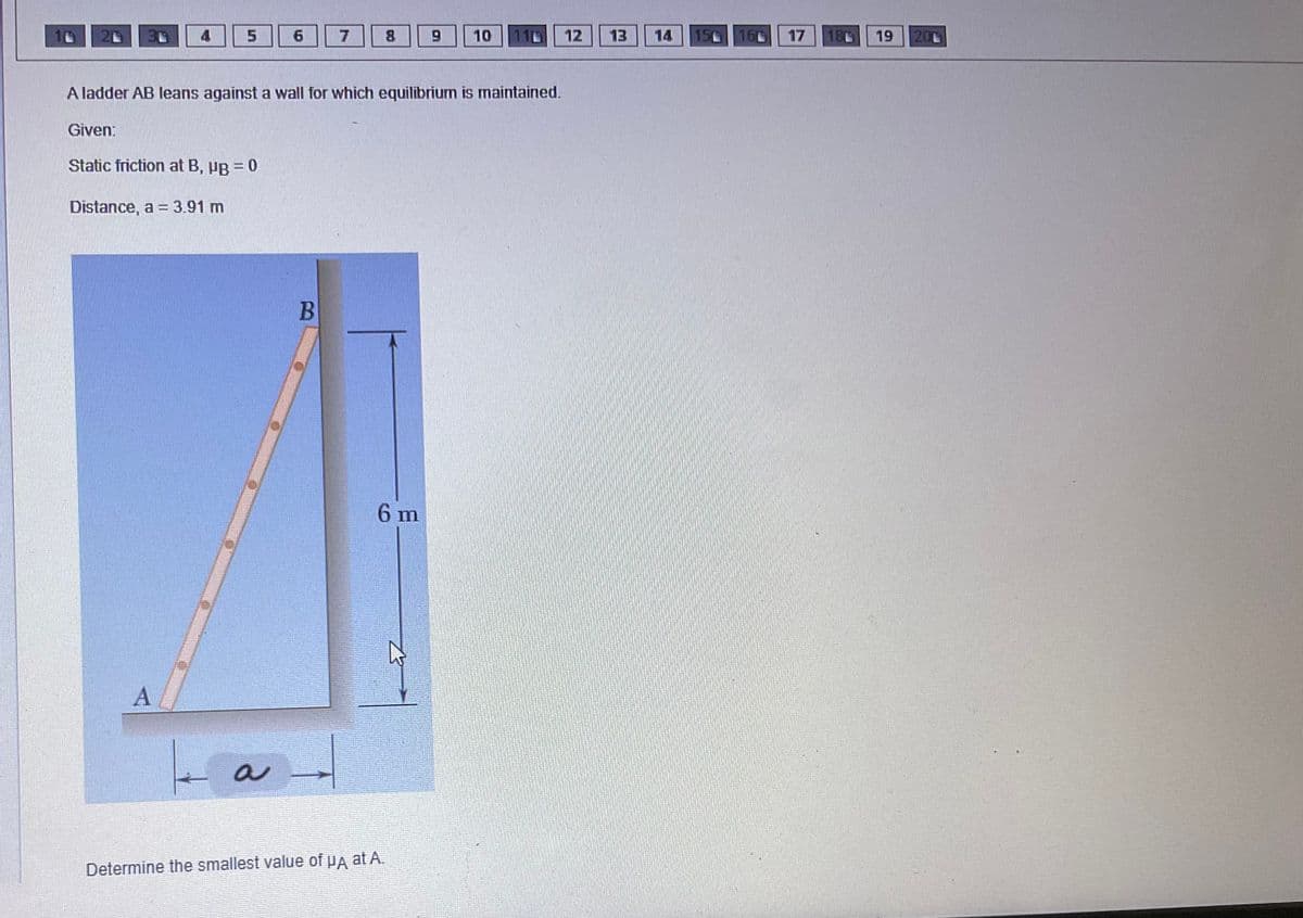 20
5
A
6
ka
A ladder AB leans against a wall for which equilibrium is maintained.
Given:
Static friction at B, µg = 0
Distance, a = 3.91 m
B
7
4
6 m
9
Determine the smallest value of μA at A.
10
12
13
14 156 166
17
186
19 200
